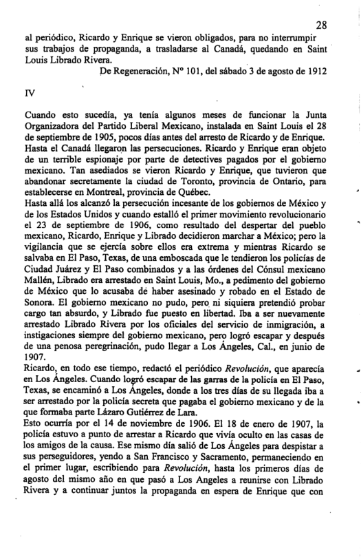 28 al periédico, Ricardo y Enrique se vieron obligados, para no interrumpir sus trabajos de propaganda, a trasladarse al Canadd, quedando en Saint  Louis Librado Rivera. De Regeneracién, N° 101, del sébado 3 de agosto de 1912  v  Cuando esto sucedia, ya tenfa algunos meses de funcionar la Junia Organizadora del Partido Liberal Mexicano, instalada en Saint Louis el 28 de septiembre de 1905, pocos dias antes del arresto de Ricardo y de Enrique. Hasta el Canadé llegaron las persecuciones. Ricardo y Enrique eran objeto de un terible espionaje por parte de detectives pagados por el gobiemo ‘mexicano. Tan asediados se vieron Ricardo y Enrique, que tuvieron que abandonar secretamente la ciudad de Toronto, provincia de Ontario, para establecerse en Montreal, provincia de Québec.  Hasta all los alcanzs la persecucion incesante de los gobiemos de México y de los Estados Unidos y cuando estall6 el primer movimiento revolucionario el 23 de septiembre de 1906, como resultado del despertar del pucblo ‘mexicano, Ricardo, Enrique y Librado decidieron marchar a México; pero la vigilancia que se ejercia sobre ellos era extrema y mientras Ricardo se salvaba en El Paso, Texas, de una emboscada que le tendieron los policias de Ciudad Jukrez y El Paso combinados y a las érdenes del Consul mexicano Mallén, Librado era arrestado en Saint Louis, Mo, a pedimento del gobiemo de México que lo acusaba dé haber asesinado y robado en el Estado de Sonora. El gobiemo mexicano no pudo, pero ni siquiera pretendi prober cargo tan absurdo, y Librado fue puesto en libertad. Iba a ser nuevamente arrestado Librado Rivera por los oficiales del servicio de inmigracién, & instigaciones siempre del gobiemo mexicano, pero logrd escapar y después. de una penosa peregrinacion, pudo llegar a Los Angeles, Cal., en junio de 1907,  Ricardo, en todo ese tiempo, redactd el periédico Revolucion, que aperecia en Los Angeles. Cuando logré escapar de las garras de la policia en El Paso, Texas, se encaminé a Los Angeles, donde a los tres dias de su llegada iba a ser arrestado por Ia policia secreta que pagaba el gobiemo mexicano y de la que formaba parte Lizaro Gutiérrez de Lara.  Esto ocurria por el 14 de noviembre de 1906. El 18 de enero de 1907, la policia estuvo a punto de arrestar a Ricardo que vivia oculto en las casas de los amigos de la causa. Ese mismo dia sali6 de Los Angeles para despistar a sus perseguidores, yendo a San Francisco y Sacramento, permaneciendo en el primer lugar, escribiendo para Revolucidn, hasta los primeros dias de agosto del mismo aflo en que pasd a Los Angeles a reunirse con Librado Rivera y a continuar juntos la propaganda en espera de Enrique que con  